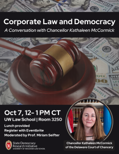 Flyer image shows a gavel with money in the background. Words read: Corporate Law and Democracy: A conversation with Chancellor Kathaleen McCormick. Oct 7, 12-1 pm CT, Room 3250. Lunch provided. Register with Eventbrite. Moderated by Prof. Miriam Seifter. State Democracy Research Initiative. University of Wisconsin Law School. Chancellor Kathaleen McCormick of the Delaware Court of Chancery.